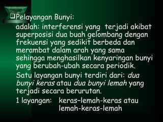 Pelayangan Bunyi:
adalah: interferensi yang terjadi akibat
superposisi dua buah gelombang dengan
frekuensi yang sedikit berbeda dan
merambat dalam arah yang sama
sehingga menghasilkan kenyaringan bunyi
yang berubah-ubah secara periodik.
Satu layangan bunyi terdiri dari: dua
bunyi keras atau dua bunyi lemah yang
terjadi secara berurutan.
1 layangan: keras–lemah-keras atau
lemah-keras-lemah
 
