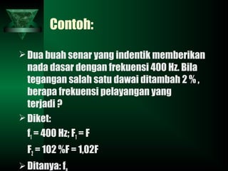 Contoh:
Dua buah senar yang indentik memberikan
nada dasar dengan frekuensi 400 Hz. Bila
tegangan salah satu dawai ditambah 2 % ,
berapa frekuensi pelayangan yang
terjadi ?
Diket:
f1 = 400 Hz; F1 = F
F2 = 102 %F = 1,02F
Ditanya: f
 