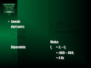  Jawab:
dari pers:
Diperoleh:
Maka:
fp = |f1 – f2|
= |400 – 404|
= 4 Hz
µ
F
l
l
f
2
=
1
2
1
2
F
F
f
f
=
( ) Hzff
F
F
f
f
40440001,101,1
01,1
02,1
12
1
2
===
==
 