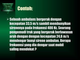 Contoh:
Sebuah ambulans bergerak dengan
kecepatan 33,5 m/s sambil membunyikan
sirenenya pada frekuensi 400 Hz. Seorang
pengemudi truk yang bergerak berlawanan
arah dengan dengan kecepatan 24,6 m/s
mendengar bunyi sirene ambulan. Berapa
frekuensi yang dia dengar saat mobil
saling mendekat ?
 