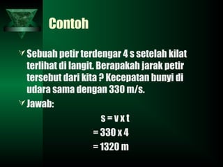Contoh
Sebuah petir terdengar 4 s setelah kilat
terlihat di langit. Berapakah jarak petir
tersebut dari kita ? Kecepatan bunyi di
udara sama dengan 330 m/s.
Jawab:
s = v x t
= 330 x 4
= 1320 m
 
