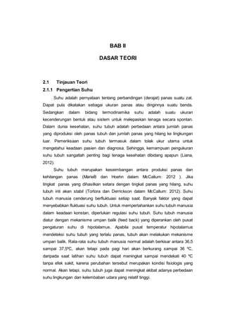 BAB II
DASAR TEORI
2.1 Tinjauan Teori
2.1.1 Pengertian Suhu
Suhu adalah pernyataan tentang perbandingan (derajat) panas suatu zat.
Dapat pula dikatakan sebagai ukuran panas atau dinginnya suatu benda.
Sedangkan dalam bidang termodinamika suhu adalah suatu ukuran
kecenderungan bentuk atau sistem untuk melepaskan tenaga secara spontan.
Dalam dunia kesehatan, suhu tubuh adalah perbedaan antara jumlah panas
yang diproduksi oleh panas tubuh dan jumlah panas yang hilang ke lingkungan
luar. Pemeriksaan suhu tubuh termasuk dalam tolak ukur utama untuk
mengetahui keadaan pasien dan diagnosa. Sehingga, kemampuan pengukuran
suhu tubuh sangatlah penting bagi tenaga kesehatan dibidang apapun (Liana,
2012).
Suhu tubuh merupakan keseimbangan antara produksi panas dan
kehilangan panas (MarieB dan Hoehn dalam McCallum: 2012 ). Jika
tingkat panas yang dihasilkan setara dengan tingkat panas yang hilang, suhu
tubuh inti akan stabil (Tortora dan Derrickson dalam McCallum: 2012). Suhu
tubuh manusia cenderung berfluktuasi setiap saat. Banyak faktor yang dapat
menyebabkan fluktuasi suhu tubuh. Untuk mempertahankan suhu tubuh manusia
dalam keadaan konstan, diperlukan regulasi suhu tubuh. Suhu tubuh manusia
diatur dengan mekanisme umpan balik (feed back) yang diperankan oleh pusat
pengaturan suhu di hipotalamus. Apabila pusat temperatur hipotalamus
mendeteksi suhu tubuh yang terlalu panas, tubuh akan melakukan mekanisme
umpan balik. Rata-rata suhu tubuh manusia normal adalah berkisar antara 36,5
sampai 37,5ºC, akan tetapi pada pagi hari akan berkurang sampai 36 ºC,
daripada saat latihan suhu tubuh dapat meningkat sampai mendekati 40 ºC
tanpa efek sakit, karena perubahan tersebut merupakan kondisi fisiologis yang
normal. Akan tetapi, suhu tubuh juga dapat meningkat akibat adanya perbedaan
suhu lingkungan dan kelembaban udara yang relatif tinggi.
 