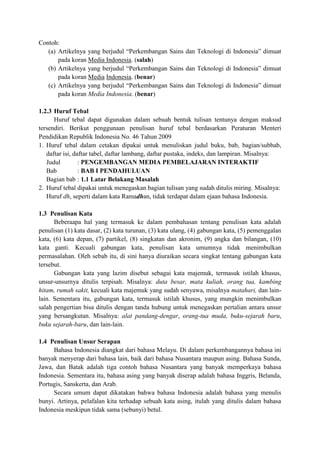 Contoh:
(a) Artikelnya yang berjudul “Perkembangan Sains dan Teknologi di Indonesia” dimuat
pada koran Media Indonesia. (salah)
(b) Artikelnya yang berjudul “Perkembangan Sains dan Teknologi di Indonesia” dimuat
pada koran Media Indonesia. (benar)
(c) Artikelnya yang berjudul “Perkembangan Sains dan Teknologi di Indonesia” dimuat
pada koran Media Indonesia. (benar)
1.2.3 Huruf Tebal
Huruf tebal dapat digunakan dalam sebuah bentuk tulisan tentunya dengan maksud
tersendiri. Berikut penggunaan penulisan huruf tebal berdasarkan Peraturan Menteri
Pendidikan Republik Indonesia No. 46 Tahun 2009
1. Huruf tebal dalam cetakan dipakai untuk menuliskan judul buku, bab, bagian/subbab,
daftar isi, daftar tabel, daftar lambang, daftar pustaka, indeks, dan lampiran. Misalnya:
Judul : PENGEMBANGAN MEDIA PEMBELAJARAN INTERAKTIF
Bab : BAB I PENDAHULUAN
Bagian bab : 1.1 Latar Belakang Masalah
2. Huruf tebal dipakai untuk menegaskan bagian tulisan yang sudah ditulis miring. Misalnya:
Huruf dh, seperti dalam kata Ramadhan, tidak terdapat dalam ejaan bahasa Indonesia.
1.3 Penulisan Kata
Beberaapa hal yang termasuk ke dalam pembahasan tentang penulisan kata adalah
penulisan (1) kata dasar, (2) kata turunan, (3) kata ulang, (4) gabungan kata, (5) pemenggalan
kata, (6) kata depan, (7) partikel, (8) singkatan dan akronim, (9) angka dan bilangan, (10)
kata ganti. Kecuali gabungan kata, penulisan kata umumnya tidak menimbulkan
permasalahan. Oleh sebab itu, di sini hanya diuraikan secara singkat tentang gabungan kata
tersebut.
Gabungan kata yang lazim disebut sebagai kata majemuk, termasuk istilah khusus,
unsur-unsurnya ditulis terpisah. Misalnya: duta besar, mata kuliah, orang tua, kambing
hitam, rumah sakit, kecuali kata majemuk yang sudah senyawa, misalnya matahari, dan lain-
lain. Sementara itu, gabungan kata, termasuk istilah khusus, yang mungkin menimbulkan
salah pengertian bisa ditulis dengan tanda hubung untuk menegaskan pertalian antara unsur
yang bersangkutan. Misalnya: alat pandang-dengar, orang-tua muda, buku-sejarah baru,
buku sejarah-baru, dan lain-lain.
1.4 Penulisan Unsur Serapan
Bahasa Indonesia diangkat dari bahasa Melayu. Di dalam perkembangannya bahasa ini
banyak menyerap dari bahasa lain, baik dari bahasa Nusantara maupun asing. Bahasa Sunda,
Jawa, dan Batak adalah tiga contoh bahasa Nusantara yang banyak memperkaya bahasa
Indonesia. Sementara itu, bahasa asing yang banyak diserap adalah bahasa Inggris, Belanda,
Portugis, Sanskerta, dan Arab.
Secara umum dapat dikatakan bahwa bahasa Indonesia adalah bahasa yang menulis
bunyi. Artinya, pelafalan kita terhadap sebuah kata asing, itulah yang ditulis dalam bahasa
Indonesia meskipun tidak sama (sebunyi) betul.
 