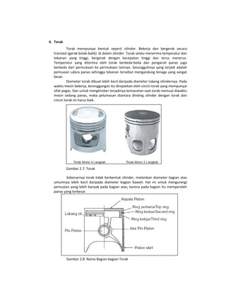 4. Torak  
            Torak  mempunyai  bentuk  seperti  silinder.  Bekerja  dan  bergerak  secara 
   translasi (gerak bolak‐balik)  di dalam silinder. Torak selalu menerima temperatur dan 
   tekanan  yang  tinggi,  bergerak  dengan  kecepatan  tinggi  dan  terus  menerus. 
   Temperatur  yang  diterima  oleh  torak  berbeda‐beda  dan  pengaruh  panas  juga 
   berbeda  dari  permukaan  ke  permukaan  lainnya.  Sesungguhnya  yang  terjadi  adalah 
   pemuaian  udara panas sehingga tekanan tersebut mengandung tenaga yang sangat 
   besar.  
            Diameter torak dibuat lebih kecil daripada diameter lubang silindernya. Pada 
   waktu mesin bekerja, kerenggangan itu dirapatkan oleh cincin torak yang mempunyai 
   sifat pegas. Dan untuk menghindari terjadinya kemacetan saat torak memuai diwaktu 
   mesin  sedang  panas,  maka  pelumasan  diantara  dinding  silinder  dengan  torak  dan 
   cincin torak ini harus baik. 




                                                                           
             Gambar 2.7. Torak 

          Sebenarnya  torak  tidak  berbentuk  silinder,  melainkan  diameter  bagian  atas 
   umumnya  lebih  kecil  daripada  diameter  bagian  bawah.  Hal  ini  untuk  mengurangi 
   pemuaian yang lebih banyak pada bagian atas, karena pada bagian itu memperoleh 
   panas yang terbesar. 




                                                                                      
             Gambar 2.8. Nama Bagian‐bagian Torak 
 