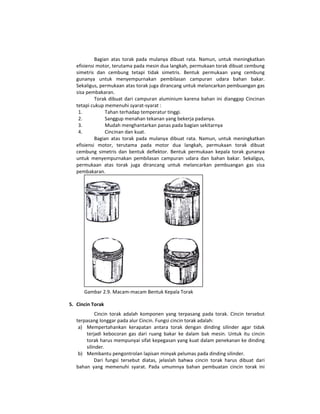 Bagian  atas  torak  pada  mulanya  dibuat  rata.  Namun,  untuk  meningkatkan 
   efisiensi motor, terutama pada mesin dua langkah, permukaan torak dibuat cembung 
   simetris  dan  cembung  tetapi  tidak  simetris.  Bentuk  permukaan  yang  cembung 
   gunanya  untuk  menyempurnakan  pembilasan  campuran  udara  bahan  bakar. 
   Sekaligus, permukaan atas torak juga dirancang untuk melancarkan pembuangan gas 
   sisa pembakaran.  
            Torak  dibuat  dari  campuran  aluminium  karena  bahan  ini  dianggap  Cincinan 
   tetapi cukup memenuhi syarat‐syarat : 
    1.           Tahan terhadap temperatur tinggi. 
    2.           Sanggup menahan tekanan yang bekerja padanya. 
    3.           Mudah menghantarkan panas pada bagian sekitarnya 
    4.           Cincinan dan kuat. 
            Bagian  atas  torak  pada  mulanya  dibuat  rata.  Namun,  untuk  meningkatkan 
   efisiensi  motor,  terutama  pada  motor  dua  langkah,  permukaan  torak  dibuat 
   cembung  simetris  dan  bentuk  deflektor.  Bentuk  permukaan  kepala  torak  gunanya 
   untuk  menyempurnakan  pembilasan  campuran  udara  dan  bahan  bakar.  Sekaligus, 
   permukaan  atas  torak  juga  dirancang  untuk  melancarkan  pembuangan  gas  sisa 
   pembakaran.  




                                                                  
      Gambar 2.9. Macam‐macam Bentuk Kepala Torak 

5. Cincin Torak           
            Cincin  torak  adalah  komponen  yang  terpasang  pada  torak.  Cincin  tersebut 
   terpasang longgar pada alur Cincin. Fungsi cincin torak adalah: 
    a) Mempertahankan  kerapatan  antara  torak  dengan  dinding  silinder  agar  tidak 
       terjadi  kebocoran  gas  dari  ruang  bakar  ke  dalam  bak  mesin.  Untuk  itu  cincin 
       torak harus mempunyai sifat kepegasan yang kuat dalam penekanan ke dinding 
       silinder. 
    b) Membantu pengontrolan lapisan minyak pelumas pada dinding silinder. 
           Dari  fungsi  tersebut  diatas,  jelaslah  bahwa  cincin  torak  harus  dibuat  dari 
   bahan  yang  memenuhi  syarat.  Pada  umumnya  bahan  pembuatan  cincin  torak  ini 
 