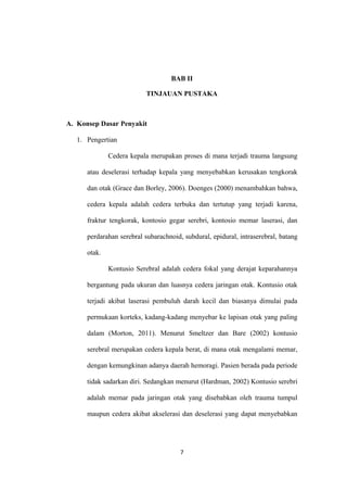 BAB II
TINJAUAN PUSTAKA
A. Konsep Dasar Penyakit
1. Pengertian
Cedera kepala merupakan proses di mana terjadi trauma langsung
atau deselerasi terhadap kepala yang menyebabkan kerusakan tengkorak
dan otak (Grace dan Borley, 2006). Doenges (2000) menambahkan bahwa,
cedera kepala adalah cedera terbuka dan tertutup yang terjadi karena,
fraktur tengkorak, kontosio gegar serebri, kontosio memar laserasi, dan
perdarahan serebral subarachnoid, subdural, epidural, intraserebral, batang
otak.
Kontusio Serebral adalah cedera fokal yang derajat keparahannya
bergantung pada ukuran dan luasnya cedera jaringan otak. Kontusio otak
terjadi akibat laserasi pembuluh darah kecil dan biasanya dimulai pada
permukaan korteks, kadang-kadang menyebar ke lapisan otak yang paling
dalam (Morton, 2011). Menurut Smeltzer dan Bare (2002) kontusio
serebral merupakan cedera kepala berat, di mana otak mengalami memar,
dengan kemungkinan adanya daerah hemoragi. Pasien berada pada periode
tidak sadarkan diri. Sedangkan menurut (Hardman, 2002) Kontusio serebri
adalah memar pada jaringan otak yang disebabkan oleh trauma tumpul
maupun cedera akibat akselerasi dan deselerasi yang dapat menyebabkan
7
 