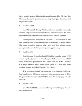 bahwa interface awalnya dikembangkan untuk komputer IBM AT. Hard disk
IDE merupakan device penyimpanan data yang ditancapkan ke motherboard
dengan interface IDE.

2.   Hard Disk SATA

     Serial Advanced Technology Attachment (SATA) adalah bus primer pada
komputer yang didesain untuk mentransfer data antara motherboard dan media
penyimpanan data, seperti hard disk dan optical drive di dalam komputer.

     Keuntungan utama menggunakan hard disk SATA adalah transfer data
yang lebih cepat, bisa memindahkan ataupun menambah device selama operasi
(jika sistem operasinya support), kabel yang lebih tipis sehingga proses
pendinginan udara dapat efisien, dan banyak keunggulan lainnya.

3.   Hard Disk SCSI

     Small Computer System Interface (SCSI) adalah perangkat standar ANSI
untuk menghubungkan device ke sistem komputer. Pada umumnya device SCSI
adalah media-media penyimpanan data, seperti hard disk SCSI. Umumnya
SCSI adalah teknologi paralel, tetapi banyak varian SCSI serial yang sudah
beredar di pasaran, seperti Fire Ware dan Fibre Channel.

     SCSI merupakan alternatif IDE (Integrated Drive Electronics) high-end.
Satu buah kontroler IDE dapat mengontrol sebanyak delapan atau 16 drive.
Sebagai tambahan, biasanya kabel SCSI lebih besar dan lebih panjang dari pada
kabel IDE.

4.   Hard Disk SAS

     Serial Attached SCSI (SAS) adalah teknologi transfer data yang di desain
untuk memindahkan



                                   10
 
