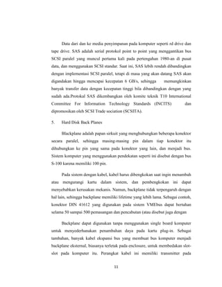 Data dari dan ke media penyimpanan pada komputer seperti rd drive dan
tape drive. SAS adalah serial protokol point to point yang menggantikan bus
SCSI paralel yang muncul pertama kali pada pertengahan 1980-an di pusat
data, dan menggunakan SCSI standar. Saat ini, SAS lebih rendah dibandingkan
dengan implementasi SCSI paralel, tetapi di masa yang akan datang SAS akan
digandakan hingga mencapai kecepatan 6 GB/s, sehingga          memungkinkan
banyak transfer data dengan kecepatan tinggi bila dibandingkan dengan yang
sudah ada.Protokal SAS dikembangkan oleh komite teknik T10 International
Committee For Information Technology Standards (INCITS)                    dan
dipromosikan oleh SCSI Trade sociation (SCSITA).

5.   Hard Disk Back Planes

     Blackplane adalah papan sirkuit yang menghubungkan beberapa konektor
secara paralel, sehingga masing-masing pin dalam tiap konektor itu
dihubungkan ke pin yang sama pada konektor yang lain, dan menjadi bus.
Sistem komputer yang menggunakan pendekatan seperti ini disebut dengan bus
S-100 karena memiliki 100 pin.

     Pada sistem dengan kabel, kabel harus dibengkokan saat ingin menambah
atau mengurangi kartu dalam sistem, dan pembengkokan ini dapat
menyebabkan kerusakan mekanis. Namun, backplane tidak terpengaruh dengan
hal lain, sehingga backplane memiliki lifetime yang lebih lama. Sebagai contoh,
konektor DIN 41612 yang digunakan pada sistem VMEbus dapat bertahan
selama 50 sampai 500 pemasangan dan pencabutan (atau disebut juga dengan

     Backplane dapat digunakan tanpa menggunakan single board komputer
untuk menyederhanakan penambahan daya pada kartu plug-in. Sebagai
tambahan, banyak kabel ekspansi bus yang membuat bus komputer menjadi
backplane eksternal, biasanya terletak pada enclosure, untuk membedakan slot-
slot pada komputer itu. Perangkat kabel ini memiliki transmitter pada


                                   11
 