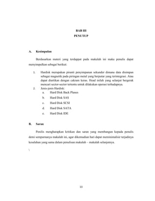 BAB III
                                       PENUTUP




A.        Kesimpulan

          Berdasarkan materi yang terdappat pada makalah ini maka penulis dapat
menyimpulkan sebagai berikut:

     1.      Hardisk merupakan piranti penyimpanan sekunder dimana data disimpan
             sebagai magnetik pada piringan metal yang berputar yang terintegrasi. Atau
             dapat diartikan dengan cakram keras. Head inilah yang selanjut bergerak
             mencari sector-sector tertentu untuk dilakukan operasi terhadapnya.
     2.      Jenis-jenis Hardisk:
              a.     Hard Disk Back Planes
              b.    Hard Disk SAS
              c.    Hard Disk SCSI
              d.    Hard Disk SATA
              e.    Hard Disk IDE


B.        Saran

          Penilis mengharapkan kritikan dan saran yang membangun kepada penulis
demi sempurnanya makalah ini, agar dikemudian hari dapat meminimalisir terjadinya
kesalahan yang sama dalam penulisan makalah – makalah selanjutnya.






                                            13
 