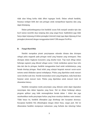 tidak akan hilang ketika tidak diberi tegangan listrik. Dalam sebuah harddisk,
biasanya terdapat lebih dari satu piringan untuk memperbesar kapasitas data yang
dapat ditampung.

     Dalam perkembangannya kini harddisk secara fisik menjadi semakin tipis dan
kecil namun memiliki daya tampung data yang sangat besar. haddiskkini juga tidak
hanya dapat terpasang di dalam perangkat (internal) tetapi juga dapat dipasang di luar
perangkat (eksternal) dengan menggunakan kabel USB ataupun FireWire.




B.   Fungsi Hard Disk

     Hardisk merupakan piranti penyimpanan sekunder dimana data disimpan
sebagai pulsa magnetik pada piringan metal yang berputar yang terintegrasi. Data
disimpan dalam lingkaran konsentris yang disebut track. Tiap track dibagi dalam
beberapa segment yang dikenal sebagai sector. Untuk melakukan operasi baca tulis
data dari dan ke piringan, harddisk menggunakan head untuk melakukannya, yang
berada disetiap piringan. Head inilah yang selanjut bergerak mencari sector-sector
tertentu untuk dilakukan operasi terhadapnya. Waktu yang diperlukan untuk mencari
sector disebut seek time. Setelah menemukan sector yang diinginkan, maka head akan
berputar untuk mencari track. Waktu yang diperlukan untuk mencari track ini
dinamakan latency.

     Harddisk merupakan media penyimpan yang didesain untuk dapat digunakan
menyimpan data dalam kapasitas yang besar. Hal ini dilatar belakangi adanya
program aplikasi yang tidak memungkinkan berada dalam 1 disket dan juga
membutuhkan media penyimpan berkas yang besar misalnya database suatu instansi.
Tidak hanya itu, harddisk diharapkan juga diimbangi dari kecepatan aksesnya.
Kecepatan harddisk bila dibandingkan dengan disket biasa, sangat jauh. Hal ini
dikarenakan harddisk mempunyai mekanisme yang berbeda dan teknologi bahan


                                          3
 
