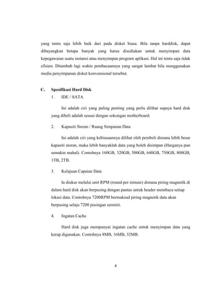 yang tentu saja lebih baik dari pada disket biasa. Bila tanpa harddisk, dapat
dibayangkan betapa banyak yang harus disediakan untuk menyimpan data
kepegawaian suatu instansi atau menyimpan program aplikasi. Hal ini tentu saja tidak
efisien. Ditambah lagi waktu pembacaannya yang sangat lambat bila menggunakan
media penyimpanan disket konvensional tersebut.


C.   Spesifikasi Hard Disk
     1.    IDE / SATA

           Ini adalah ciri yang paling penting yang perlu dilihat supaya hard disk
     yang dibeli adalah sesuai dengan sokongan motherboard.

     2.    Kapasiti Storan / Ruang Simpanan Data

           Ini adalah ciri yang kebiasaannya dilihat oleh pembeli dimana lebih besar
     kapasiti storan, maka lebih banyaklah data yang boleh disimpan (Harganya pun
     semakin mahal). Contohnya 160GB, 320GB, 500GB, 640GB, 750GB, 808GB,
     1TB, 2TB.

     3.    Kelajuan Capaian Data

           Ia diukur melalui unit RPM (round per minute) dimana piring magnetik di
     dalam hard disk akan berpusing dengan pantas untuk header membaca setiap
     lokasi data. Contohnya 7200RPM bermaksud piring magnetik data akan
     berpusing selaju 7200 pusingan seminit.

     4.    Ingatan Cache

           Hard disk juga mempunyai ingatan cache untuk menyimpan data yang
     kerap digunakan. Contohnya 8MB, 16MB, 32MB.




                                         4
 
