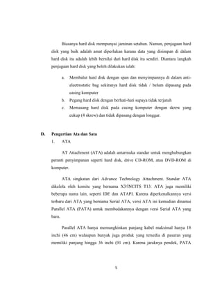 Biasanya hard disk mempunyai jaminan setahun. Namun, penjagaan hard
     disk yang baik adalah amat diperlukan kerana data yang disimpan di dalam
     hard disk itu adalah lebih bernilai dari hard disk itu sendiri. Diantara langkah
     penjagaan hard disk yang boleh dilakukan ialah:

             a.   Membalut hard disk dengan span dan menyimpannya di dalam anti-
                  electrostatic bag sekiranya hard disk tidak / belum dipasang pada
                  casing komputer
             b.   Pegang hard disk dengan berhati-hati supaya tidak terjatuh
             c.   Memasang hard disk pada casing komputer dengan skrew yang
                  cukup (4 skrew) dan tidak dipasang dengan longgar.



D.   Pengertian Ata dan Sata
     1.      ATA

             AT Attachment (ATA) adalah antarmuka standar untuk menghubungkan
     peranti penyimpanan seperti hard disk, drive CD-ROM, atau DVD-ROM di
     komputer.

             ATA singkatan dari Advance Technology Attachment. Standar ATA
     dikelola oleh komite yang bernama X3/INCITS T13. ATA juga memiliki
     beberapa nama lain, seperti IDE dan ATAPI. Karena diperkenalkannya versi
     terbaru dari ATA yang bernama Serial ATA, versi ATA ini kemudian dinamai
     Parallel ATA (PATA) untuk membedakannya dengan versi Serial ATA yang
     baru.

             Parallel ATA hanya memungkinkan panjang kabel maksimal hanya 18
     inchi (46 cm) walaupun banyak juga produk yang tersedia di pasaran yang
     memiliki panjang hingga 36 inchi (91 cm). Karena jaraknya pendek, PATA




                                           5
 