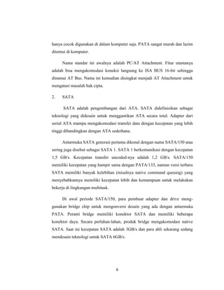 hanya cocok digunakan di dalam komputer saja. PATA sangat murah dan lazim
ditemui di komputer.

     Nama standar ini awalnya adalah PC/AT Attachment. Fitur utamanya
adalah bisa mengakomodasi koneksi langsung ke ISA BUS 16-bit sehingga
dinamai AT Bus. Nama ini kemudian disingkat menjadi AT Attachment untuk
mengatasi masalah hak cipta.

2.   SATA

      SATA adalah pengembangan dari ATA. SATA didefinisikan sebagai
teknologi yang didesain untuk menggantikan ATA secara total. Adapter dari
serial ATA mampu mengakomodasi transfer data dengan kecepatan yang lebih
tinggi dibandingkan dengan ATA sederhana.

     Antarmuka SATA generasi pertama dikenal dengan nama SATA/150 atau
sering juga disebut sebagai SATA 1. SATA 1 berkomunikasi dengan kecepatan
1,5 GB/s. Kecepatan transfer uncoded-nya adalah 1,2 GB/s. SATA/150
memiliki kecepatan yang hampir sama dengan PATA/133, namun versi terbaru
SATA memiliki banyak kelebihan (misalnya native command queuing) yang
menyebabkannya memiliki kecepatan lebih dan kemampuan untuk melakukan
bekerja di lingkungan multitask.

     Di awal periode SATA/150, para pembuat adapter dan drive meng-
gunakan bridge chip untuk mengonversi desain yang ada dengan antarmuka
PATA. Peranti bridge memiliki konektor SATA dan memiliki beberapa
konektor daya. Secara perlahan-lahan, produk bridge mengakomodasi native
SATA. Saat ini kecepatan SATA adalah 3GB/s dan para ahli sekarang sedang
mendesain teknologi untuk SATA 6GB/s.




                                   6
 