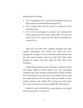 Beberapa fitur SATA adalah:

a.   SATA menggunakan line 4 sinyal yang memungkinkan kabel yang
     lebih ringkas dan murah dibandingkan dengan PATA.
b.   SATA mengakomodasi fitur baru seperti hot-swapping dan native
     command queuing.
c.   Drive SATA bisa ditancapkan ke kontroler Serial Attached SCSI
     (SAS) sehingga bisa berkomunikasi dengan kabel fisik yang sama
     seperti disk asli SAS, namun disk SAS tidak bisa ditancapkan ke
     kontroler SATA.




     Kabel power dan kabel SATA mengalami perubahan yang cukup
signifikan dibandingkan kabel Parallel ATA. Kabel data SATA
menggunakan 7 konduktor di mana 4 di antaranya adalah line aktif untuk
data. Oleh karena bentuknya lebih kecil, kabel SATA lebih mudah
digunakan di ruangan yang lebih sempit dan lebih efisien untuk
pendinginan.

     harddisk dengan Serial Advanced Technology Attachment (SATA)
telah banyak dipakai di seluruh pelosok dunia. Para pengembang
motherboard juga lebih cenderung mengembangkan dukungan harddisk
SATA ketimbang IDE yang sudah kuno. Karena terbukti konsumen juga
puas dengan performa SATA dan lebih memilih tipe harddisk ini diluar
semakin terbatasnya stok harddisk IDE di pasaran dan kisaran harga
SATA yang cenderung turun, sementara harddisk IDE cenderung naik.

     Kembali ke topik, tipe harddisk sata yang sekarang sering dipakai
konsumen adalah SATA-1 dan SATA-2.




                              7
 