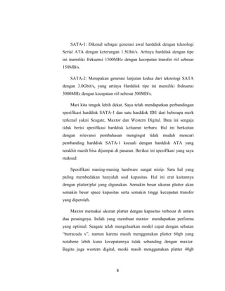 SATA-1: Dikenal sebagai generasi awal harddisk dengan teknologi
Serial ATA dengan keterangan 1.5Gbit/s. Artinya harddisk dengan tipe
ini memiliki frekuensi 1500MHz dengan kecepatan transfer riil sebesar
150MB/s.

    SATA-2: Merupakan generasi lanjutan kedua dari teknologi SATA
dengan 3.0Gbit/s, yang artinya Harddisk tipe ini memiliki frekuensi
3000MHz dengan kecepatan riil sebesar 300MB/s.

    Mari kita tengok lebih dekat. Saya telah mendapatkan perbandingan
spesifikasi harddisk SATA-1 dan satu harddisk IDE dari beberapa merk
terkenal yakni Seagate, Maxtor dan Western Digital. Data ini sengaja
tidak berisi spesifikasi harddisk keluaran terbaru. Hal ini berkaitan
dengan    relevansi   pembahasan    mengingat    tidak   mudah    mencari
pembanding harddisk SATA-1 kecuali dengan harddisk ATA yang
terakhir masih bisa dijumpai di pasaran. Berikut ini spesifikasi yang saya
maksud:

    Spesifikasi masing-masing hardware sangat mirip. Satu hal yang
paling membedakan hanyalah soal kapasitas. Hal ini erat kaitannya
dengan platter/plat yang digunakan. Semakin besar ukuran platter akan
semakin besar space kapasitas serta semakin tinggi kecepatan transfer
yang diperoleh.

    Maxtor memakai ukuran platter dengan kapasitas terbesar di antara
dua pesaingnya. Inilah yang membuat maxtor mendapatkan performa
yang optimal. Seagate telah mengeluarkan model cepat dengan sebutan
“barracuda v”, namun karena masih menggunakan platter 60gb yang
notabene lebih kuno kecepatannya tidak sebanding dengan maxtor.
Begitu juga western digital, meski masih menggunakan platter 40gb



                              8
 