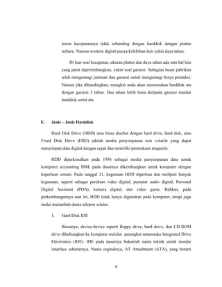 lawas kecepatannya tidak sebanding dengan harddisk dengan platter
           terbaru. Namun western digital punya kelebihan lain yakni daya tahan.

               Di luar soal kecepatan, ukuran platter dan daya tahan ada satu hal lain
           yang patut dipertimbangkan, yakni soal garansi. Sebagian besar pabrikan
           telah mengurangi jaminan dan garansi untuk mengurangi biaya produksi.
           Namun jika dibandingkan, mungkin anda akan menemukan harddisk ata
           dengan garansi 3 tahun. Dua tahun lebih lama daripada garansi standar
           harddisk serial ata.




E.   Jenis – Jenis Harddisk

     Hard Disk Drive (HDD) atau biasa disebut dengan hard drive, hard disk, atau
Fixed Disk Drive (FDD) adalah media penyimpanan non volatile yang dapat
menyimpan data digital dengan cepat dan memiliki permukaan magnetis.

     HDD diperkenalkan pada 1956 sebagai media penyimpanan data untuk
komputer accounting IBM, pada dasarnya dikembangkan untuk komputer dengan
keperluan umum. Pada tanggal 21, kegunaan HDD diperluas dan meliputi banyak
kegunaan, seperti sebagai perekam video digital, pemutar audio digital, Personal
Digital Assistant (PDA), kamera digital, dan video game. Bahkan, pada
perkembangannya saat ini, HDD tidak hanya digunakan pada komputer, tetapi juga
mulai merambah dunia telepon seluler.

     1.    Hard Disk IDE

           Biasanya, device-device seperti floppy drive, hard drive, dan CD-ROM
     drive dihubungkan ke komputer melalui perangkat antarmuka Integrated Drive
     Electronics (IDE). IDE pada dasarnya bukanlah nama teknik untuk standar
     interface sebenarnya. Nama orginalnya, AT Attachment (ATA), yang berarti



                                         9
 