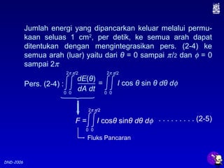 DND-2006
Jumlah energi yang dipancarkan keluar melalui permu-
kaan seluas 1 cm2
, per detik, ke semua arah dapat
ditentukan dengan mengintegrasikan pers. (2-4) ke
semua arah (luar) yaitu dari θ = 0 sampai π/2 dan φ = 0
sampai 2π
Fluks Pancaran
. . . . . . . . . (2-5)F = I cosθ sinθ dθ dφ
0
2π
0
π/2
Pers. (2-4) : = I cos θ sin θ dθ dφ
dE(θ)
dA dt0
2π
0
π/2
0
2π
0
π/2
 