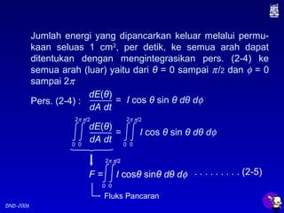 DND-2006
Jumlah energi yang dipancarkan keluar melalui permu-
kaan seluas 1 cm2
, per detik, ke semua arah dapat
ditentukan dengan mengintegrasikan pers. (2-4) ke
semua arah (luar) yaitu dari θ = 0 sampai π/2 dan φ = 0
sampai 2π
Pers. (2-4) : = I cos θ sin θ dθ dφ
dE(θ)
dA dt
Fluks Pancaran
. . . . . . . . . (2-5)F = I cosθ sinθ dθ dφ
0
2π
0
π/2
= I cos θ sin θ dθ dφ
dE(θ)
dA dt0
2π
0
π/2
0
2π
0
π/2
 