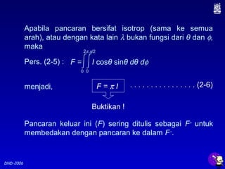 DND-2006
Apabila pancaran bersifat isotrop (sama ke semua
arah), atau dengan kata lain λ bukan fungsi dari θ dan φ,
maka
F = π I . . . . . . . . . . . . . . . . (2-6)
Buktikan !
Pers. (2-5) :
menjadi,
F = I cosθ sinθ dθ dφ
0
2π
0
π/2
Pancaran keluar ini (F) sering ditulis sebagai F+
untuk
membedakan dengan pancaran ke dalam F−
.
 