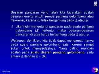 DND-2006
Besaran pancaran yang telah kita bicarakan adalah
besaran energi untuk semua panjang gelombang atau
frekuensi, karena itu tidak bergantung pada λ atau υ.
 Jika ingin mengetahui pancaran pada suatu panjang
gelombang (λ) tertentu, maka besaran-besaran
pancaran di atas harus bergantung pada λ atau υ.
Walaupun demikian, kita tidak dapat mengamati hanya
pada suatu panjang gelombang saja, karena sangat
sukar untuk mengisolasinya. Yang paling mungkin
adalah pada suatu daerah panjang gelombang, yaitu
antara λ dengan λ + dλ.
 