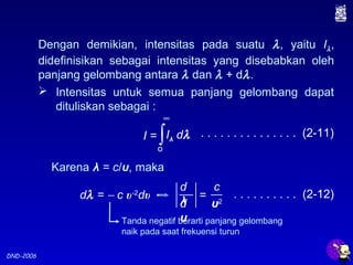 DND-2006
I = ∫Iλ dλ
o
∞
Dengan demikian, intensitas pada suatu λ, yaitu Iλ,
didefinisikan sebagai intensitas yang disebabkan oleh
panjang gelombang antara λ dan λ + dλ.
 Intensitas untuk semua panjang gelombang dapat
dituliskan sebagai :
. . . . . . . . . . . . . . . (2-11)
Karena λ = c/υ, maka
d
λd
υ
c
υ2
=dλ = − c υ-2
dυ . . . . . . . . . . (2-12)
Tanda negatif berarti panjang gelombang
naik pada saat frekuensi turun
 