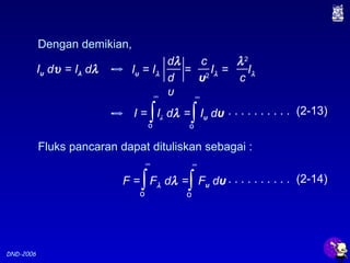 DND-2006
Dengan demikian,
Iυ dυ = Iλ dλ
c
υ2
dλ
d
υ
Iυ = Iλ = Iλ = Iλ
λ2
c
Fluks pancaran dapat dituliskan sebagai :
I = Iλ dλ = Iυ dυ∫o
∞
∫o
∞
F = Fλ dλ = Fυ dυ∫o
∞
∫o
∞
. . . . . . . . . . (2-13)
. . . . . . . . . . (2-14)
 