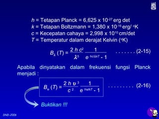 DND-2006
h = Tetapan Planck = 6,625 x 10-27
erg det
k = Tetapan Boltzmann = 1,380 x 10-16
erg/ o
K
c = Kecepatan cahaya = 2,998 x 1010
cm/det
T = Temperatur dalam derajat Kelvin (o
K)
Apabila dinyatakan dalam frekuensi fungsi Planck
menjadi :
. . . . . . . . . (2-16)2 h υ 3
c 2
1
e hυ/kT
- 1
Bυ (T) =
Buktikan !!!
. . . . . . . (2-15)
λ5
2 h c2
1
e hc/λkT
- 1
Bλ (T) =
 