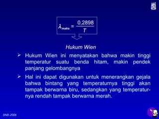 DND-2006
 Hukum Wien ini menyatakan bahwa makin tinggi
temperatur suatu benda hitam, makin pendek
panjang gelombangnya
 Hal ini dapat digunakan untuk menerangkan gejala
bahwa bintang yang temperaturnya tinggi akan
tampak berwarna biru, sedangkan yang temperatur-
nya rendah tampak berwarna merah.
λmaks =
0,2898
T
Hukum Wien
 