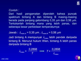 DND-2006
Contoh :
Dari hasil pengamatan diperoleh bahwa puncak
spektrum bintang A dan bintang B masing-masing
berada pada panjang gelombang 0,35 µm dan 0,56 µm.
Tentukanlah bintang mana yang lebih panas, dan
seberapa besar perbedaan temperaturnya
Jawab :
Jadi bintang A mempunyai λmaks lebih pendek daripada
bintang B. Menurut hukum Wien, bintang A lebih panas
daripada bintang B
λmaks A = 0,35 µm , λmaks B = 0,56 µm
λmaks =
0,2898
T
T =
0,2898
λmaks
 