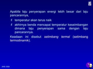 DND-2006
Apabila laju penyerapan energi lebih besar dari laju
pancarannya,
 temperatur akan terus naik
 akhirnya benda mencapai temperatur keseimbangan
dimana laju penyerapan sama dengan laju
pancarannya.
Keadaan ini disebut setimbang termal (setimbang
termodinamik).
 