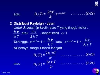 DND-2006
2. Distribusi Rayleigh - Jean
Untuk λ besar (υ kecil), atau T yang tinggi, maka :
h υ
k T
h c
λ k T
atau sangat kecil << 1
Akibatnya fungsi Planck menjadi,
Bυ (T) =
2υ 2
kT
c2
Bλ (T) =
2c k T
λ4
atau
. . . . . . . . . . . . . (2-23)
h υ
k T
h c
λ k T
Sehingga, ehυ/kT
≈ 1 + atau ehc/λkT
≈ 1 +
. . . . . . . . . . . . . (2-24)
Bλ (T) = e− hc/λkT
2hc2
λ5
atau . . . . . . . . (2-22)
 
