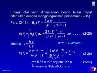 DND-2006
Energi total yang dipancarkan benda hitam dapat
ditentukan dengan mengintegrasikan persamaan (2-15)
. . . . . (2-25)
Buktikan !
B(T) = Bλ(T) dλ = dx
0
∞
2 k4
T4
h3
c2
0
∞
x3
ex
- 1
dimana
h υ
x =
k T
Pers. (2-15) :
2 h c2
λ5
1
e hc/λkT
- 1
Bλ (T) =
π 4
/15
B(T) = =
2 k4
T4
h3
c2
π4
15
2 k4
π5
15 h3
c2
T4
π
= T4
σ
π
konstanta Stefan-Boltzmann
σ = 5,67 x 10-5
erg cm-2
K-4
s-1
. . (2-26)
. . (2-27)
 