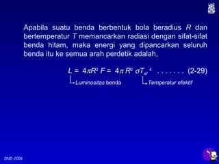 DND-2006
Apabila suatu benda berbentuk bola beradius R dan
bertemperatur T memancarkan radiasi dengan sifat-sifat
benda hitam, maka energi yang dipancarkan seluruh
benda itu ke semua arah perdetik adalah,
L = 4πR2
F = 4π R2
σTef
4
. . . . . . . (2-29)
Luminositas benda Temperatur efektif
 