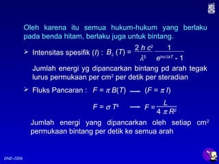 DND-2006
 Intensitas spesifik (I) :
Jumlah energi yg dipancarkan bintang pd arah tegak
lurus permukaan per cm2
per detik per steradian
 Fluks Pancaran :
Jumlah energi yang dipancarkan oleh setiap cm2
permukaan bintang per detik ke semua arah
F = π B(T) (F = π I)
F = σ T4
Oleh karena itu semua hukum-hukum yang berlaku
pada benda hitam, berlaku juga untuk bintang.
2 h c2
λ5
Bλ (T) =
1
ehc/λkT
- 1
F =
L
4 π R2
 