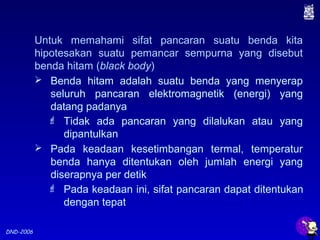 DND-2006
Untuk memahami sifat pancaran suatu benda kita
hipotesakan suatu pemancar sempurna yang disebut
benda hitam (black body)
 Benda hitam adalah suatu benda yang menyerap
seluruh pancaran elektromagnetik (energi) yang
datang padanya
 Tidak ada pancaran yang dilalukan atau yang
dipantulkan
 Pada keadaan kesetimbangan termal, temperatur
benda hanya ditentukan oleh jumlah energi yang
diserapnya per detik
 Pada keadaan ini, sifat pancaran dapat ditentukan
dengan tepat
 