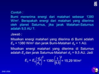 DND-2006
Contoh :
Bumi menerima energi dari matahari sebesar 1380
W/m2
. Berapakah energi dari matahari yang diterima
oleh planet Saturnus, jika jarak Matahari-Saturnus
adalah 9,5 AU ?.
Jawab :
Misalkan energi matahari yang diterima di Bumi adalah
EB = 1380 W/m2
dan jarak Bumi-Matahari dB = 1 AU.
Misalkan energi matahari yang diterima di Saturnus
adalah ES dan jarak Saturnus-Matahari dS = 9,5 AU. Jadi
1
9,5
= 1380
2
= 15,29 W/m2ES =
dB
dS
EB
2
 