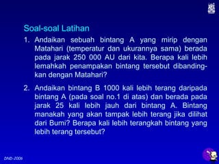 DND-2006
1. Andaikan sebuah bintang A yang mirip dengan
Matahari (temperatur dan ukurannya sama) berada
pada jarak 250 000 AU dari kita. Berapa kali lebih
lemahkah penampakan bintang tersebut dibanding-
kan dengan Matahari?
2. Andaikan bintang B 1000 kali lebih terang daripada
bintang A (pada soal no.1 di atas) dan berada pada
jarak 25 kali lebih jauh dari bintang A. Bintang
manakah yang akan tampak lebih terang jika dilihat
dari Bumi? Berapa kali lebih terangkah bintang yang
lebih terang tersebut?
Soal-soal Latihan
 