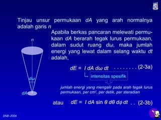 DND-2006
Tinjau unsur permukaan dA yang arah normalnya
adalah garis n
dω
dA
n
Apabila berkas pancaran melewati permu-
kaan dA berarah tegak lurus permukaan,
dalam sudut ruang dω, maka jumlah
energi yang lewat dalam selang waktu dt
adalah,
dE = I dA dω dt
intensitas spesifik
jumlah energi yang mengalir pada arah tegak lurus
permukaan, per cm2
, per detik, per steradian
. . . . . . . . (2-3a)
dE = I dA sin θ dθ dφ dt . . (2-3b)atau
 
