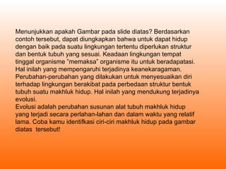 Menunjukkan apakah Gambar pada slide diatas? Berdasarkan contoh tersebut, dapat diungkapkan bahwa untuk dapat hidup dengan baik pada suatu lingkungan tertentu diperlukan struktur dan bentuk tubuh yang sesuai. Keadaan lingkungan tempat tinggal organisme ”memaksa” organisme itu untuk beradapatasi. Hal inilah yang mempengaruhi terjadinya keanekaragaman. Perubahan-perubahan yang dilakukan untuk menyesuaikan diri terhadap lingkungan berakibat pada perbedaan struktur bentuk tubuh suatu makhluk hidup. Hal inilah yang mendukung terjadinya evolusi.  Evolusi adalah perubahan susunan alat tubuh makhluk hidup yang terjadi secara perlahan-lahan dan dalam waktu yang relatif lama. Coba kamu identifkasi ciri-ciri makhluk hidup pada gambar diatas  tersebut! 