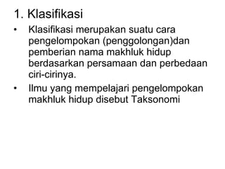 1. Klasifikasi  Klasifikasi merupakan suatu cara pengelompokan (penggolongan)dan pemberian nama makhluk hidup berdasarkan persamaan dan perbedaan ciri-cirinya.  Ilmu yang mempelajari pengelompokan makhluk hidup disebut Taksonomi 