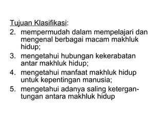 Tujuan Klasifikasi : mempermudah dalam mempelajari dan mengenal berbagai macam makhluk hidup; mengetahui hubungan kekerabatan antar makhluk hidup; mengetahui manfaat makhluk hidup untuk kepentingan manusia; mengetahui adanya saling ketergan-tungan antara makhluk hidup 