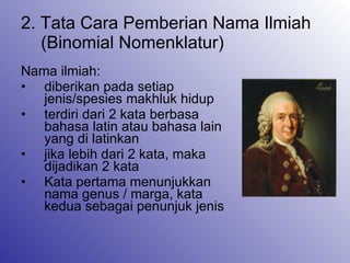 2. Tata Cara Pemberian Nama Ilmiah (Binomial Nomenklatur) Nama ilmiah: diberikan pada setiap jenis/spesies makhluk hidup terdiri dari 2 kata berbasa bahasa latin atau bahasa lain yang di latinkan jika lebih dari 2 kata, maka dijadikan 2 kata Kata pertama menunjukkan nama genus / marga, kata kedua sebagai penunjuk jenis 