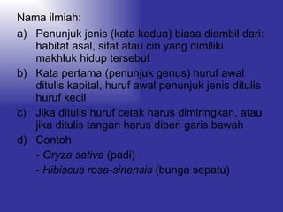 Nama ilmiah: Penunjuk jenis (kata kedua) biasa diambil dari: habitat asal, sifat atau ciri yang dimiliki makhluk hidup tersebut Kata pertama (penunjuk genus) huruf awal ditulis kapital, huruf awal penunjuk jenis ditulis huruf kecil Jika ditulis huruf cetak harus dimiringkan, atau jika ditulis tangan harus diberi garis bawah Contoh  -  Oryza sativa  (padi) -  Hibiscus rosa-sinensis  (bunga sepatu) 