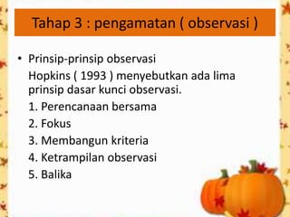 Tahap 3 : pengamatan ( observasi )

• Prinsip-prinsip observasi
  Hopkins ( 1993 ) menyebutkan ada lima
  prinsip dasar kunci observasi.
  1. Perencanaan bersama
  2. Fokus
  3. Membangun kriteria
  4. Ketrampilan observasi
  5. Balika
 