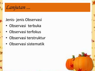 Lanjutan ...

Jenis- jenis Observasi
• Observasi terbuka
• Observasi terfokus
• Observasi terstruktur
• Observasi sistematik
 