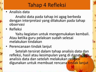 Tahap 4 Refleksi
• Analisis data
      Analisi data pada tahap ini agag berbeda
  dengan interpretasi yang dilakukan pada tahap
  observasi
• Refleksi
      Yaitu kegiatan untuk mengemukakan kembali.
  Atau ketika guru pelaksan sudah selesai
  melakukan tindakan
• Perencanaan tindak lanjut
      Setelah tersirat dalam tahap analisis data dan
  refleksi, hasil atau kesimpulan yang di dapat pada
  analisis data dan setelah melakukan refleksi
  digunakan untuk membuat rencana tindak lanjut
 
