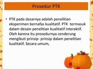 Prosedur PTK

• PTK pada dasarnya adalah penelitian
  eksperimen bernafas kualitatif. PTK termasuk
  dalam desain penelitian kualitatif interaktif.
  Oleh karena itu prosedurnya cenderung
  mengikuti prinsip- prinsip dalam penelitian
  kualitatif. Secara umum,
 