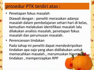 prosedur PTK terdiri atas :
• Penetapan fokus masalah
  Diawali dengan : peneliti merasakan adanya
  masalah dalam pembelajaran sehari-hari di kelas,
  kemudian melakukan identifikasi masalah lalu
  dilakukan analisis masalah, penetapan fokus
  masalah dan perumusan masalah.
• Perencanaan tindakan
  Pada tahap ini peneliti dapat mendeskripsikan
  tindakan apa saja yang akan didilakukan untuk
  memecahkan masalah., merumuskan hipotesis
  tindakan , mempersiapkan RPP
 
