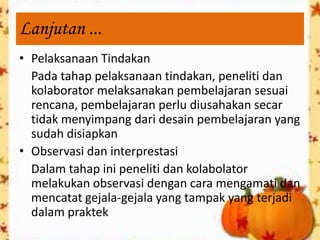 Lanjutan ...
• Pelaksanaan Tindakan
  Pada tahap pelaksanaan tindakan, peneliti dan
  kolaborator melaksanakan pembelajaran sesuai
  rencana, pembelajaran perlu diusahakan secar
  tidak menyimpang dari desain pembelajaran yang
  sudah disiapkan
• Observasi dan interprestasi
  Dalam tahap ini peneliti dan kolabolator
  melakukan observasi dengan cara mengamati dan
  mencatat gejala-gejala yang tampak yang terjadi
  dalam praktek
 