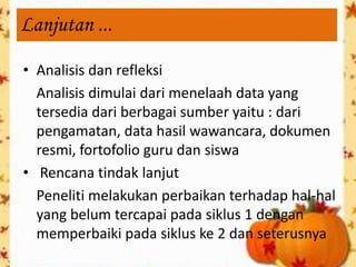 Lanjutan ...

• Analisis dan refleksi
  Analisis dimulai dari menelaah data yang
  tersedia dari berbagai sumber yaitu : dari
  pengamatan, data hasil wawancara, dokumen
  resmi, fortofolio guru dan siswa
• Rencana tindak lanjut
  Peneliti melakukan perbaikan terhadap hal-hal
  yang belum tercapai pada siklus 1 dengan
  memperbaiki pada siklus ke 2 dan seterusnya
 